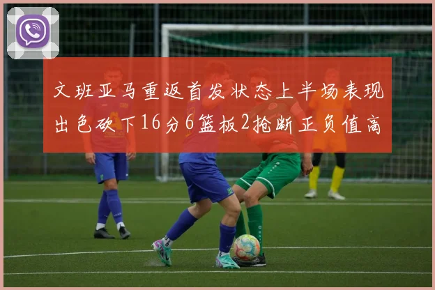 文班亚马重返首发状态上半场表现出色砍下16分6篮板2抢断正负值高达21