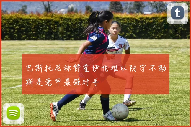 巴斯托尼称赞霍伊伦难以防守不勒斯是意甲最强对手