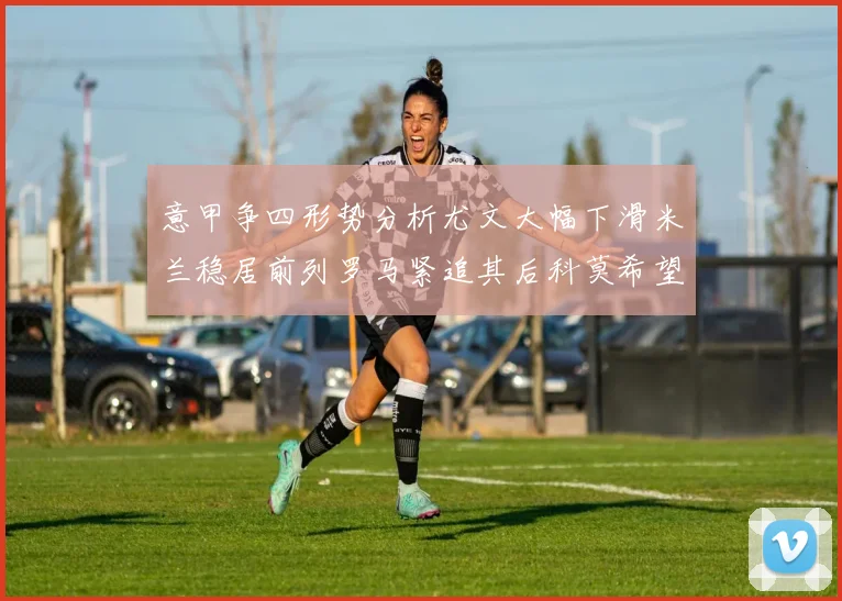 意甲争四形势分析尤文大幅下滑米兰稳居前列罗马紧追其后科莫希望渺茫