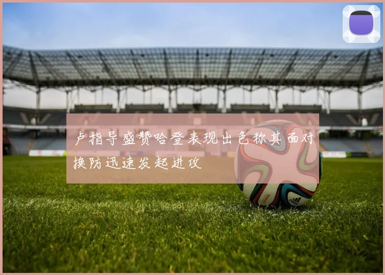卢指导盛赞哈登表现出色称其面对换防迅速发起进攻