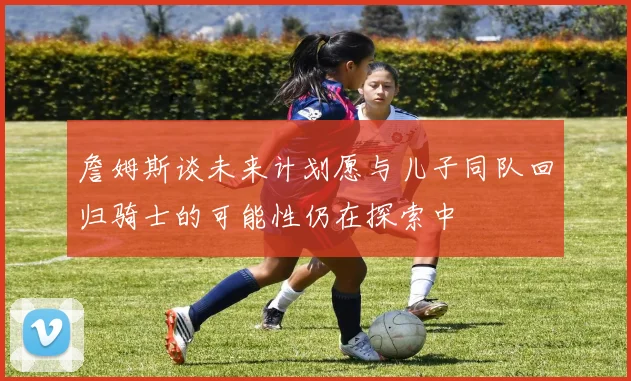 詹姆斯谈未来计划愿与儿子同队回归骑士的可能性仍在探索中