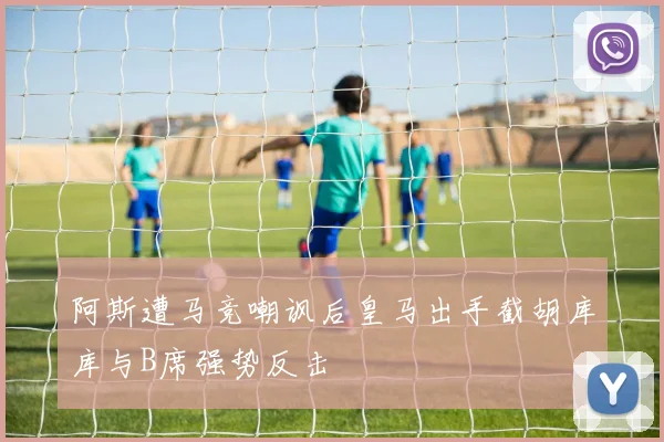 阿斯遭马竞嘲讽后皇马出手截胡库库与B席强势反击