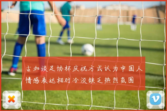 古加谈足协杯庆祝方式认为中国人情感表达相对冷淡缺乏热烈氛围
