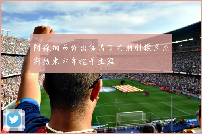 阿森纳或将出售马丁内利引援罗杰斯结束六年枪手生涯