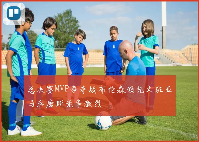 总决赛MVP争夺战布伦森领先文班亚马和唐斯竞争激烈