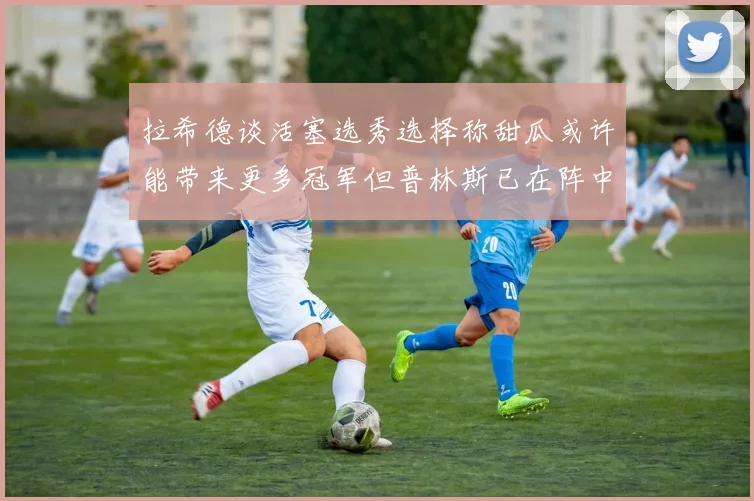 拉希德谈活塞选秀选择称甜瓜或许能带来更多冠军但普林斯已在阵中