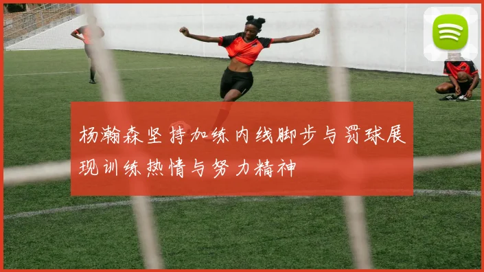 杨瀚森坚持加练内线脚步与罚球展现训练热情与努力精神