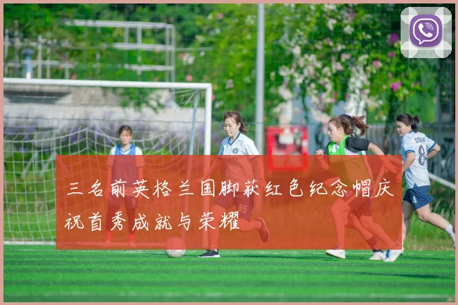 三名前英格兰国脚获红色纪念帽庆祝首秀成就与荣耀