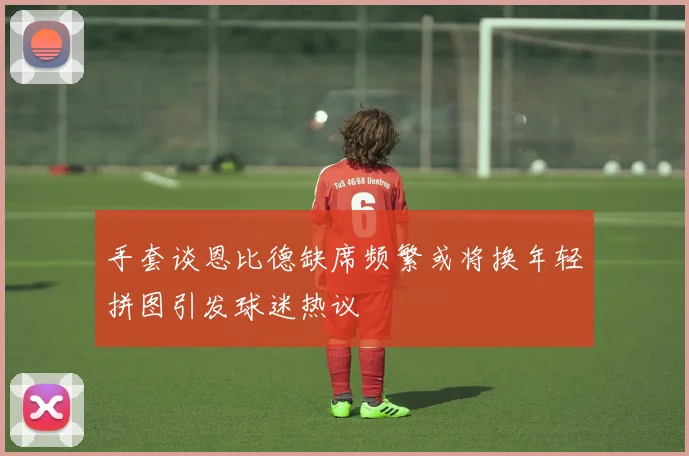 手套谈恩比德缺席频繁或将换年轻拼图引发球迷热议