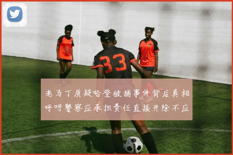老马丁质疑哈登被捕事件背后真相呼吁警察应承担责任直接开除不应出风头