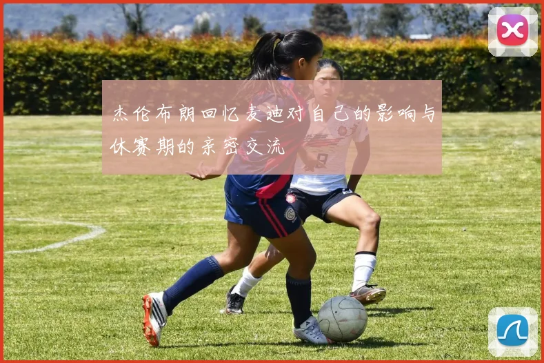 杰伦布朗回忆麦迪对自己的影响与休赛期的亲密交流
