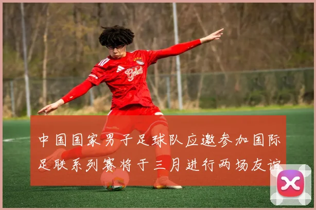 中国国家男子足球队应邀参加国际足联系列赛将于三月进行两场友谊赛