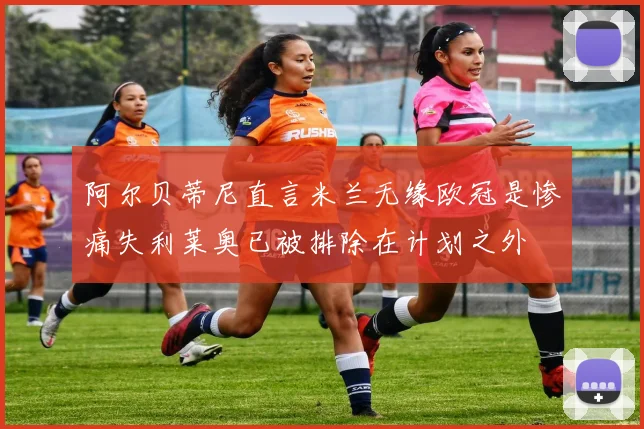 阿尔贝蒂尼直言米兰无缘欧冠是惨痛失利莱奥已被排除在计划之外