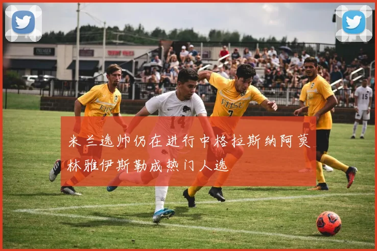 米兰选帅仍在进行中格拉斯纳阿莫林雅伊斯勒成热门人选