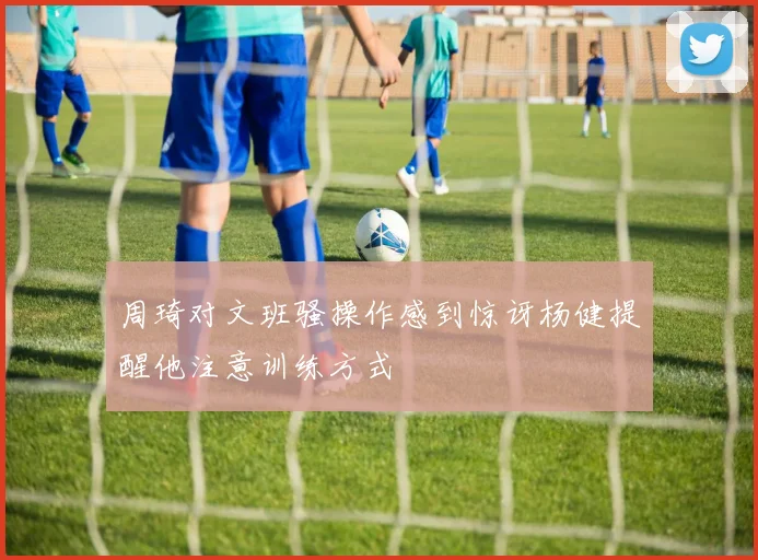 周琦对文班骚操作感到惊讶杨健提醒他注意训练方式