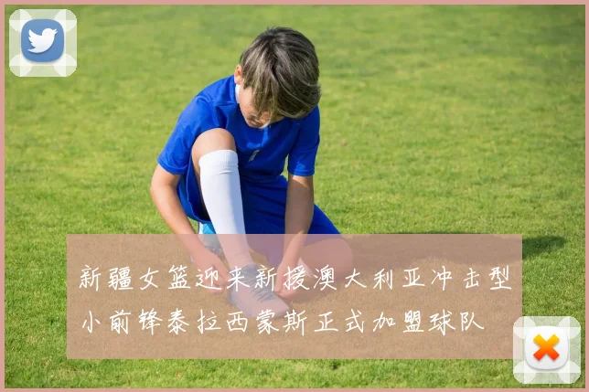 新疆女篮迎来新援澳大利亚冲击型小前锋泰拉西蒙斯正式加盟球队