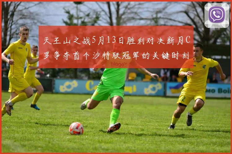 天王山之战5月13日胜利对决新月C罗争夺首个沙特联冠军的关键时刻