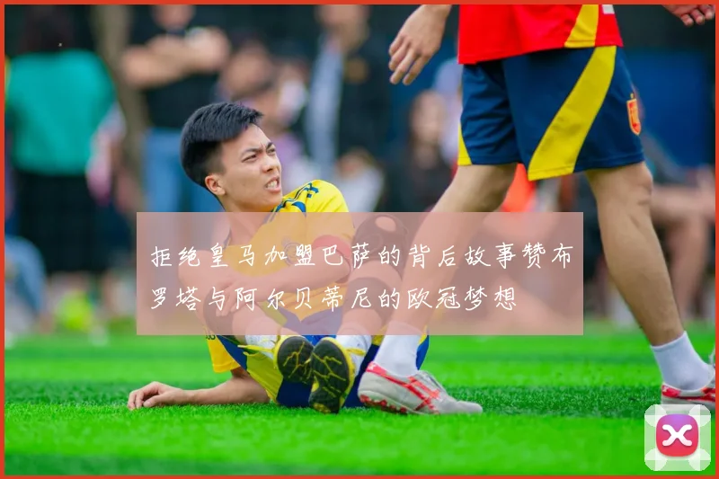 拒绝皇马加盟巴萨的背后故事赞布罗塔与阿尔贝蒂尼的欧冠梦想