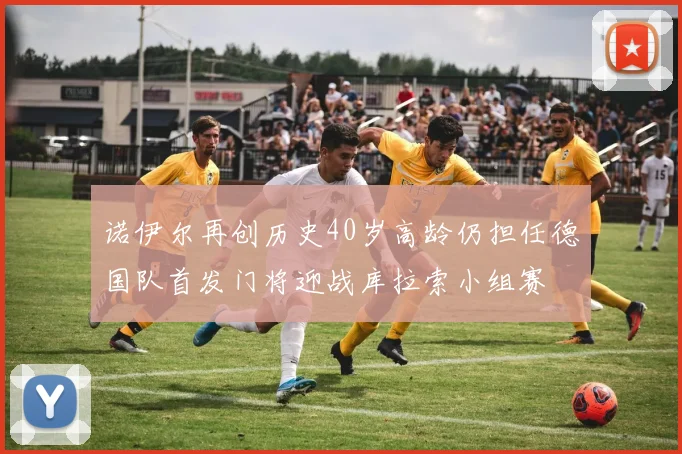 诺伊尔再创历史40岁高龄仍担任德国队首发门将迎战库拉索小组赛