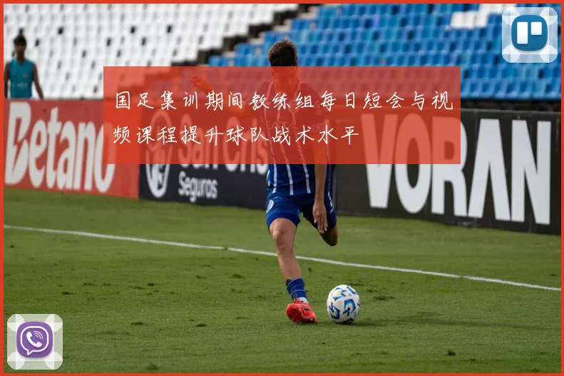 国足集训期间教练组每日短会与视频课程提升球队战术水平