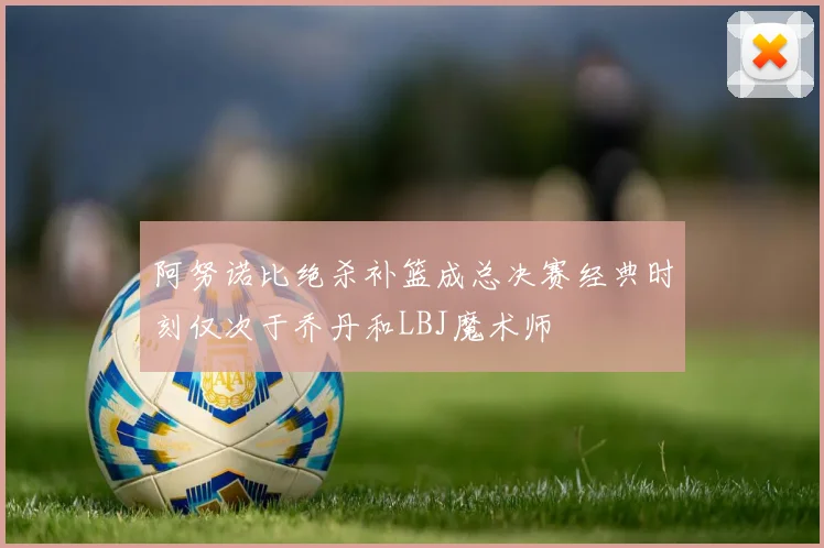 阿努诺比绝杀补篮成总决赛经典时刻仅次于乔丹和LBJ魔术师